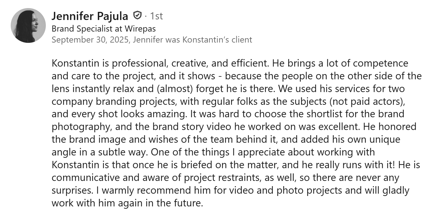 LinkedIn-suositus Jennifer Pajulalta: Konstantin is professional, creative, and efficient. He brings a lot of competence and care to the project, and it shows - because the people on the other side of the lens instantly relax and (almost) forget he is there. We used his services for two company branding projects, with regular folks as the subjects (not paid actors), and every shot looks amazing. It was hard to choose the shortlist for the brand photography, and the brand story video he worked on was excellent. He honored the brand image and wishes of the team behind it, and added his own unique angle in a subtle way. One of the things I appreciate about working with Konstantin is that once he is briefed on the matter, and he really runs with it! He is communicative and aware of project restraints, as well, so there are never any surprises. I warmly recommend him for video and photo projects and will gladly work with him again in the future.